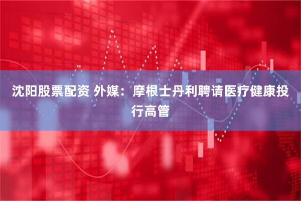 沈阳股票配资 外媒：摩根士丹利聘请医疗健康投行高管