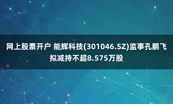 网上股票开户 能辉科技(301046.SZ)监事孔鹏飞拟减持不超8.575万股