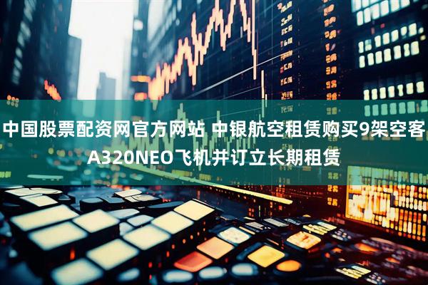 中国股票配资网官方网站 中银航空租赁购买9架空客A320NEO飞机并订立长期租赁