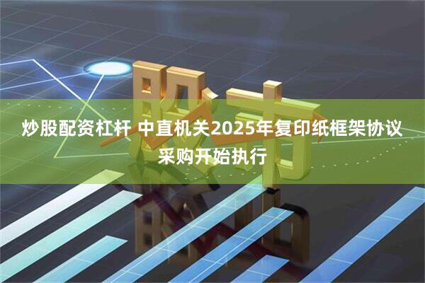 炒股配资杠杆 中直机关2025年复印纸框架协议采购开始执行