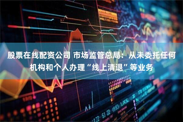 股票在线配资公司 市场监管总局：从未委托任何机构和个人办理“线上清退”等业务