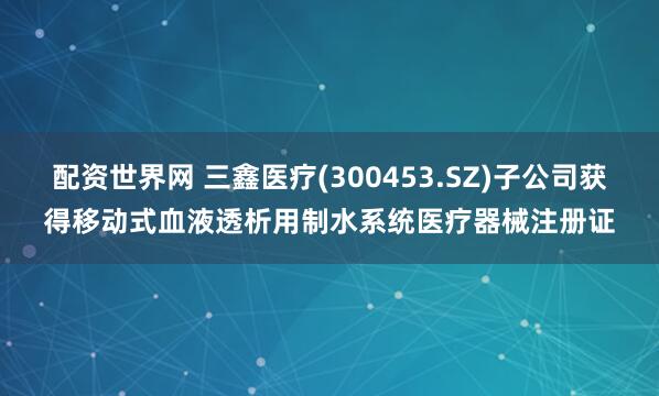 配资世界网 三鑫医疗(300453.SZ)子公司获得移动式血液透析用制水系统医疗器械注册证