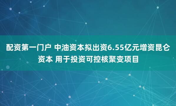 配资第一门户 中油资本拟出资6.55亿元增资昆仑资本 用于投资可控核聚变项目