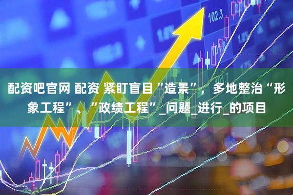 配资吧官网 配资 紧盯盲目“造景”，多地整治“形象工程”、“政绩工程”_问题_进行_的项目
