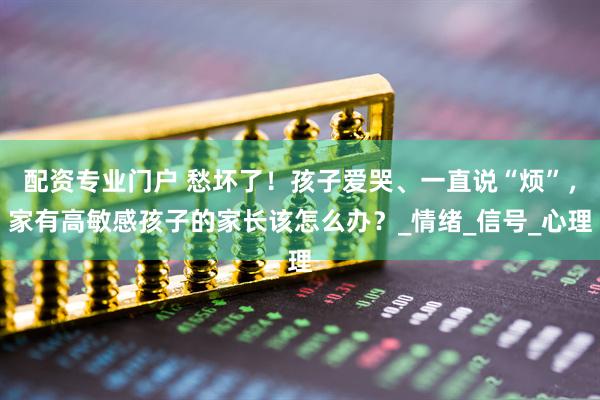配资专业门户 愁坏了！孩子爱哭、一直说“烦”，家有高敏感孩子的家长该怎么办？_情绪_信号_心理