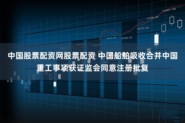 中国股票配资网股票配资 中国船舶吸收合并中国重工事项获证监会同意注册批复