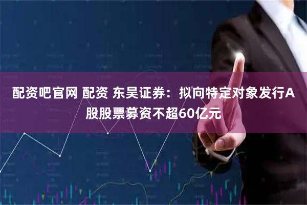 配资吧官网 配资 东吴证券：拟向特定对象发行A股股票募资不超60亿元