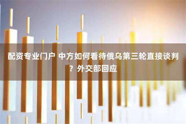 配资专业门户 中方如何看待俄乌第三轮直接谈判？外交部回应