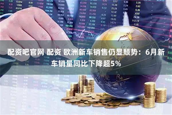 配资吧官网 配资 欧洲新车销售仍显颓势：6月新车销量同比下降超5%