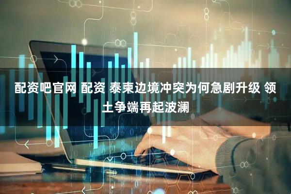 配资吧官网 配资 泰柬边境冲突为何急剧升级 领土争端再起波澜