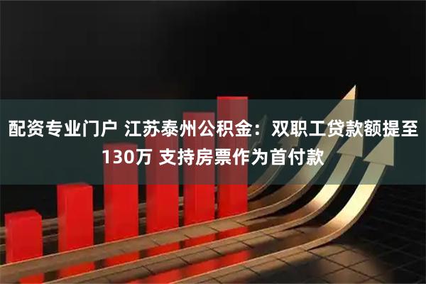 配资专业门户 江苏泰州公积金：双职工贷款额提至130万 支持房票作为首付款