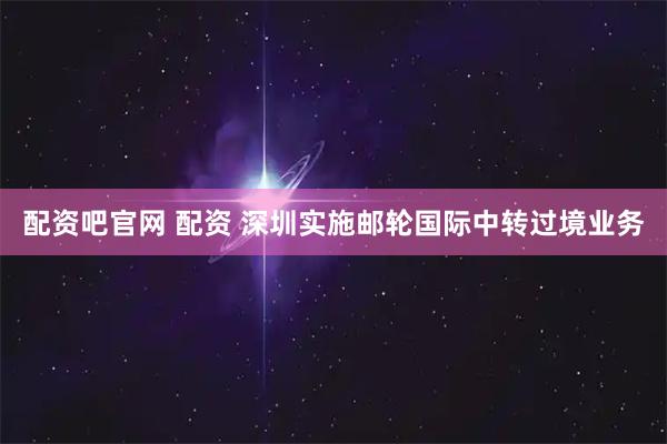 配资吧官网 配资 深圳实施邮轮国际中转过境业务