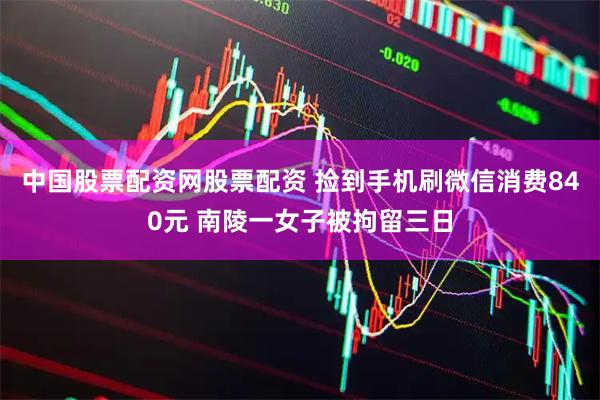 中国股票配资网股票配资 捡到手机刷微信消费840元 南陵一女子被拘留三日