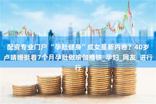 配资专业门户 “孕肚健身”成女星新内卷？40岁卢靖姗挺着7个月孕肚做瑜伽撸铁_孕妇_网友_进行