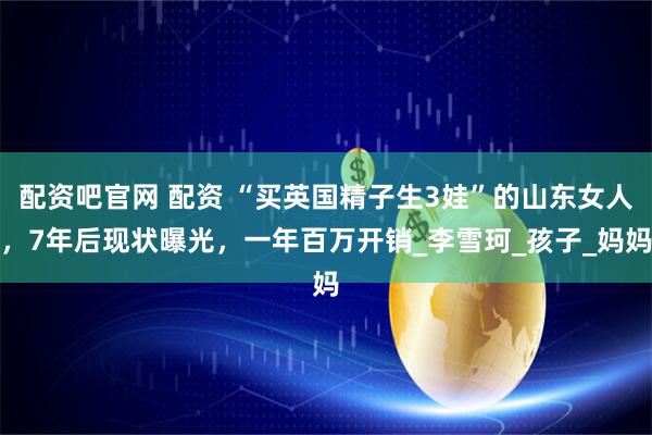 配资吧官网 配资 “买英国精子生3娃”的山东女人，7年后现状曝光，一年百万开销_李雪珂_孩子_妈妈