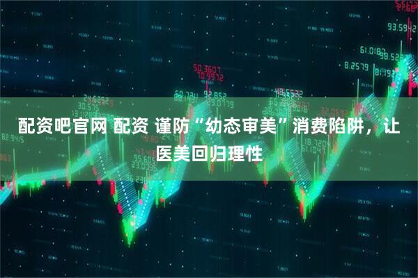 配资吧官网 配资 谨防“幼态审美”消费陷阱，让医美回归理性