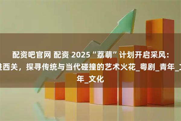 配资吧官网 配资 2025“荔萌”计划开启采风：走进西关，探寻传统与当代碰撞的艺术火花_粤剧_青年_文化