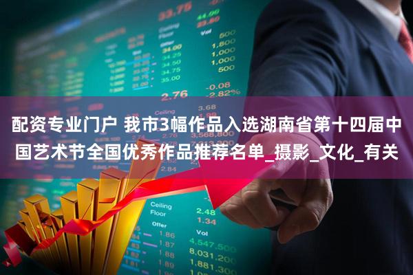 配资专业门户 我市3幅作品入选湖南省第十四届中国艺术节全国优秀作品推荐名单_摄影_文化_有关