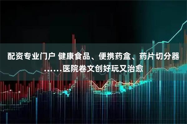 配资专业门户 健康食品、便携药盒、药片切分器……医院卷文创好玩又治愈