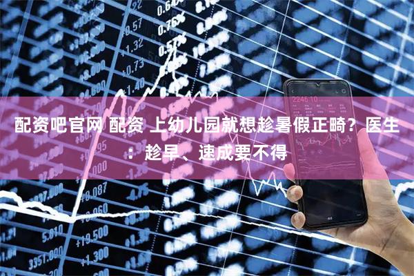 配资吧官网 配资 上幼儿园就想趁暑假正畸？医生：趁早、速成要不得