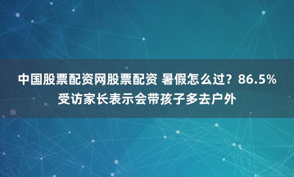 中国股票配资网股票配资 暑假怎么过？86.5%受访家长表示会带孩子多去户外