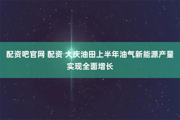 配资吧官网 配资 大庆油田上半年油气新能源产量实现全面增长