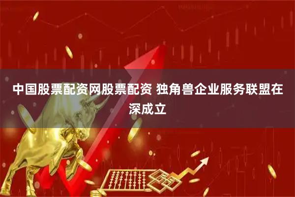 中国股票配资网股票配资 独角兽企业服务联盟在深成立