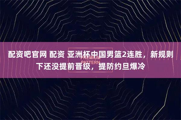 配资吧官网 配资 亚洲杯中国男篮2连胜，新规则下还没提前晋级，提防约旦爆冷