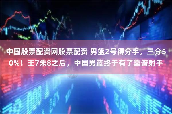 中国股票配资网股票配资 男篮2号得分手，三分50%！王7朱8之后，中国男篮终于有了靠谱射手
