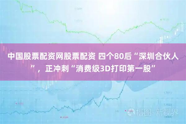 中国股票配资网股票配资 四个80后“深圳合伙人”，正冲刺“消费级3D打印第一股”