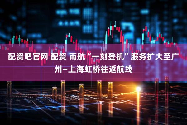 配资吧官网 配资 南航“一刻登机”服务扩大至广州—上海虹桥往返航线