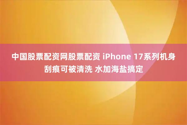 中国股票配资网股票配资 iPhone 17系列机身刮痕可被清洗 水加海盐搞定
