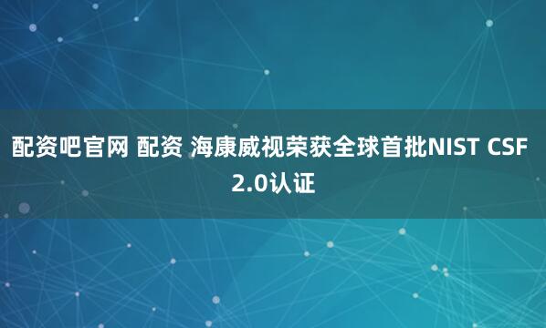 配资吧官网 配资 海康威视荣获全球首批NIST CSF 2.0认证