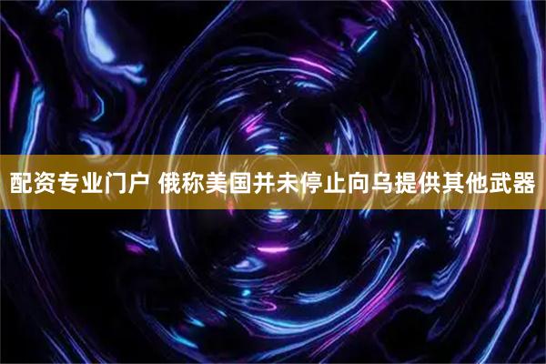 配资专业门户 俄称美国并未停止向乌提供其他武器