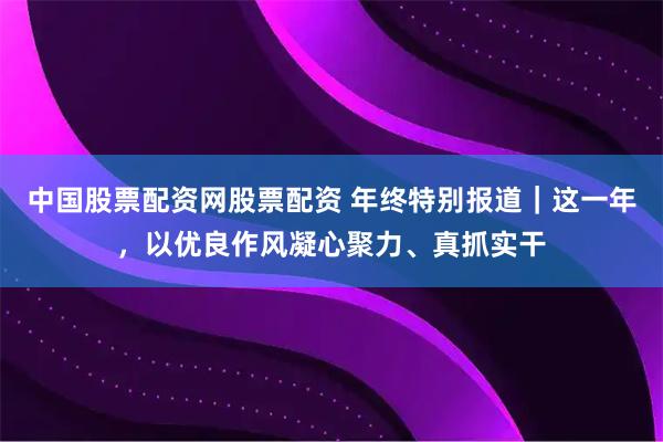 中国股票配资网股票配资 年终特别报道｜这一年，以优良作风凝心聚力、真抓实干