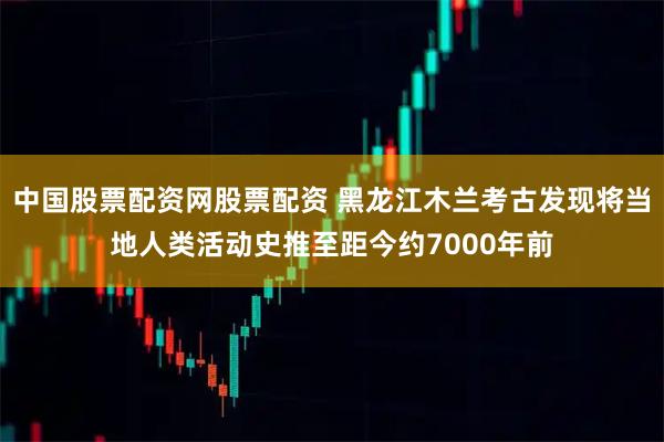 中国股票配资网股票配资 黑龙江木兰考古发现将当地人类活动史推至距今约7000年前