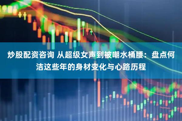 炒股配资咨询 从超级女声到被嘲水桶腰：盘点何洁这些年的身材变化与心路历程
