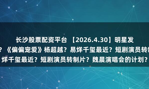 长沙股票配资平台 【2026.4.30】明星发飙耍大牌？田曦薇在姬圈？《偏偏宠爱》杨超越？易烊千玺最近？短剧演员转制片？魏晨演唱会的计划？
