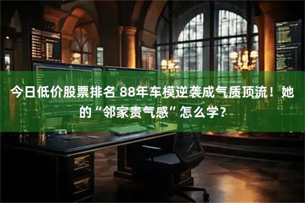 今日低价股票排名 88年车模逆袭成气质顶流！她的“邻家贵气感”怎么学？