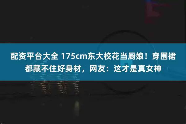 配资平台大全 175cm东大校花当厨娘！穿围裙都藏不住好身材，网友：这才是真女神