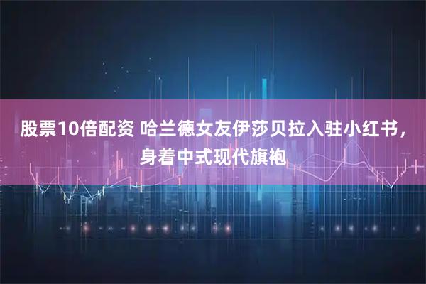 股票10倍配资 哈兰德女友伊莎贝拉入驻小红书，身着中式现代旗袍