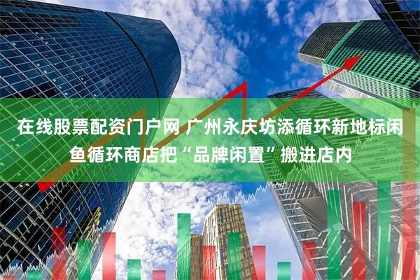 在线股票配资门户网 广州永庆坊添循环新地标闲鱼循环商店把“品牌闲置”搬进店内