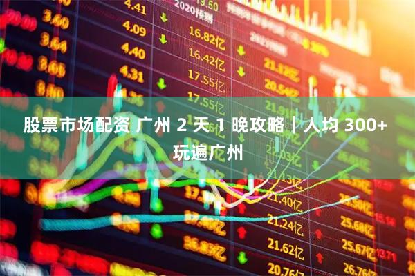 股票市场配资 广州 2 天 1 晚攻略｜人均 300+ 玩遍广州