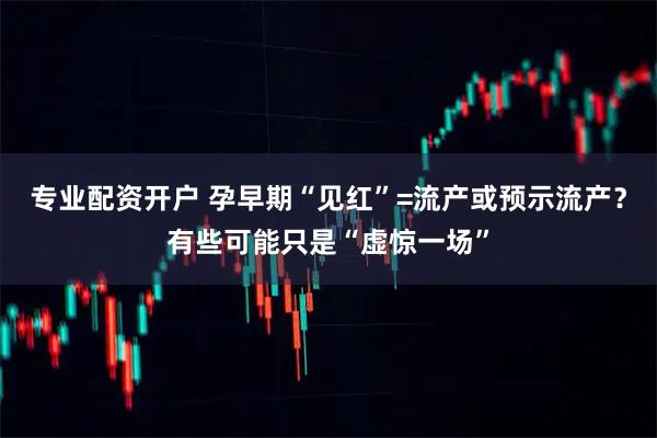 专业配资开户 孕早期“见红”=流产或预示流产？有些可能只是“虚惊一场”