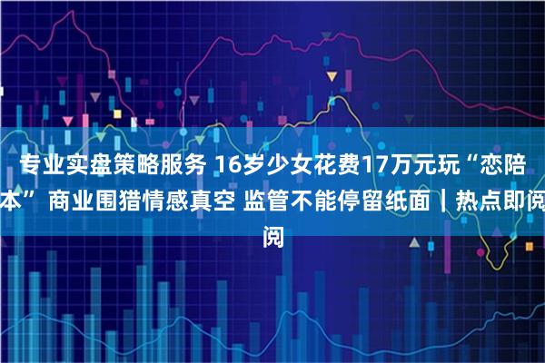 专业实盘策略服务 16岁少女花费17万元玩“恋陪本” 商业围猎情感真空 监管不能停留纸面｜热点即阅