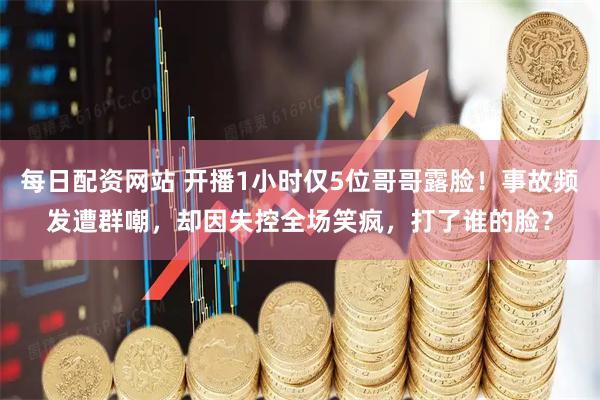 每日配资网站 开播1小时仅5位哥哥露脸！事故频发遭群嘲，却因失控全场笑疯，打了谁的脸？