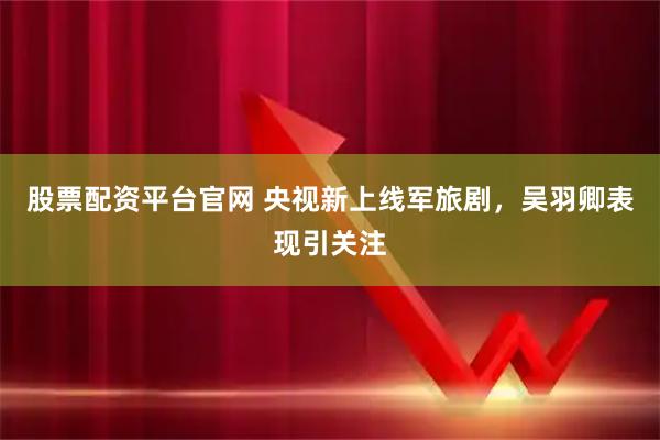股票配资平台官网 央视新上线军旅剧，吴羽卿表现引关注
