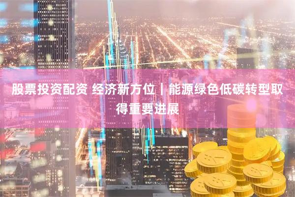 股票投资配资 经济新方位｜能源绿色低碳转型取得重要进展