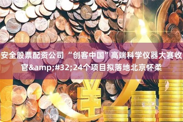 安全股票配资公司 “创客中国”高端科学仪器大赛收官 24个项目拟落地北京怀柔