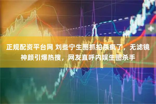 正规配资平台网 刘些宁生图抓拍杀疯了，无滤镜神颜引爆热搜，网友直呼内娱生图杀手